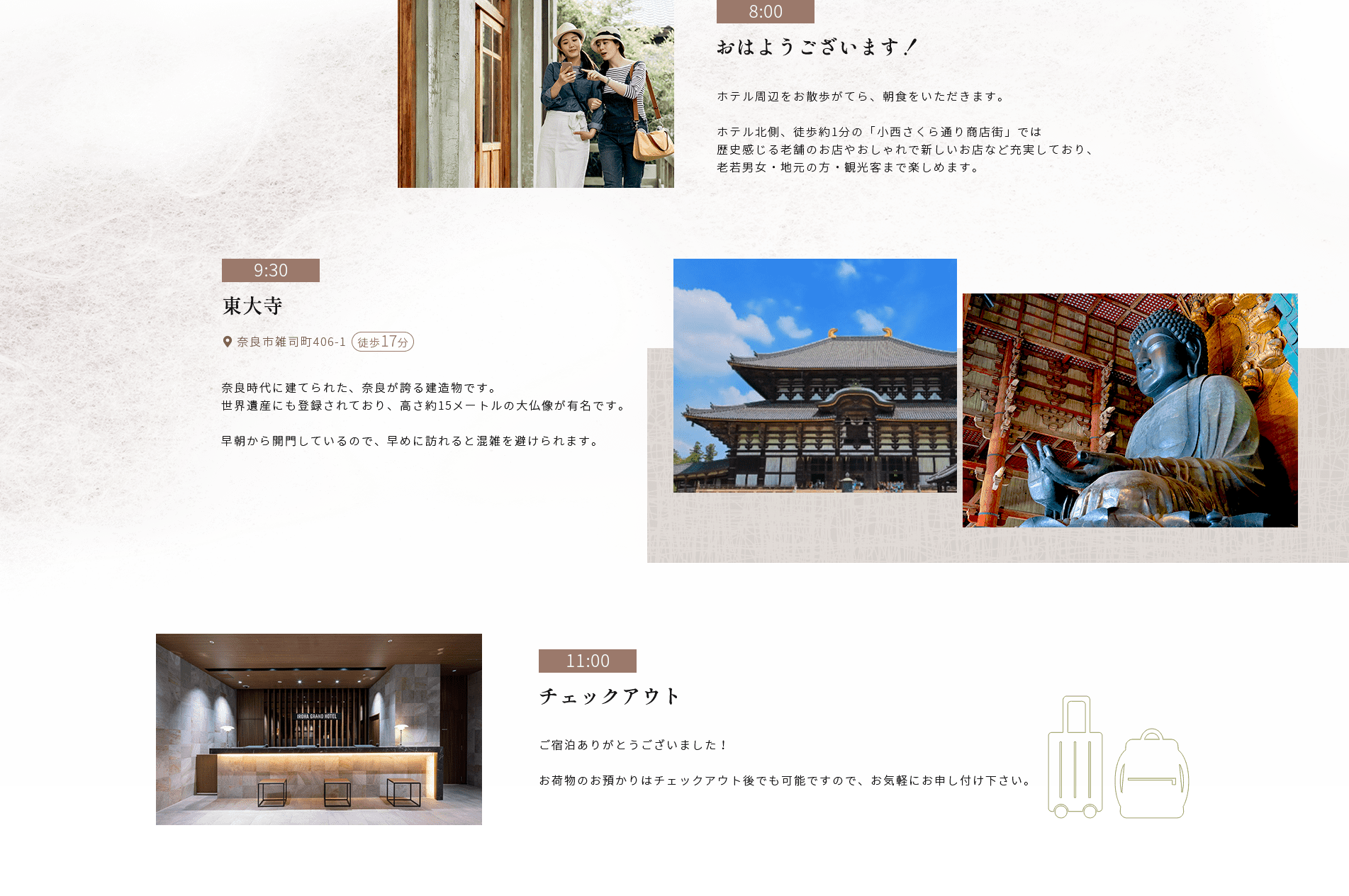 9:30東大寺●奈良市雑司町4061 徒歩17分奈良時代に建てられた、 奈良が誇る建造物です。世界遺産にも登録されており、 高さ約15メートルの大仏像が有名です。早朝から開門しているので、早めに訪れると混雑を避けられます。11:00チェックアウト8:00おはようございます!ホテル周辺をお散歩がてら、 朝食をいただきます。ホテル北側、 徒歩約1分の 「小西さくら通り商店街」では歴史感じる老舗のお店やおしゃれで新しいお店など充実しており、 老若男女・地元の方 観光客まで楽しめます。ご宿泊ありがとうございました!お荷物のお預かりはチェックアウト後でも可能ですので、お気軽にお申し付け下さい。